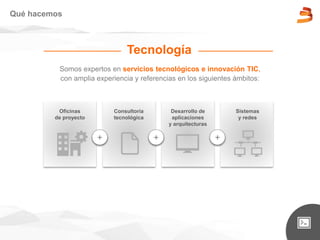 Somos expertos en servicios tecnológicos e innovación TIC,
con amplia experiencia y referencias en los siguientes ámbitos:
Qué hacemos
Sistemas
y redes
Oficinas
de proyecto
Consultoría
tecnológica
Desarrollo de
aplicaciones
y arquitecturas
+ + +
Tecnología
 