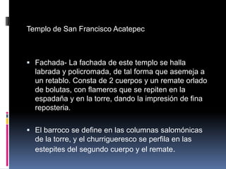 Templo de San Francisco Acatepec



 Fachada- La fachada de este templo se halla
  labrada y policromada, de tal forma que asemeja a
  un retablo. Consta de 2 cuerpos y un remate orlado
  de bolutas, con flameros que se repiten en la
  espadaña y en la torre, dando la impresión de fina
  reposteria.

 El barroco se define en las columnas salomónicas
  de la torre, y el churrigueresco se perfila en las
  estepites del segundo cuerpo y el remate.
 