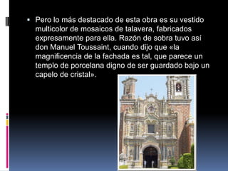  Pero lo más destacado de esta obra es su vestido
  multicolor de mosaicos de talavera, fabricados
  expresamente para ella. Razón de sobra tuvo así
  don Manuel Toussaint, cuando dijo que «la
  magnificencia de la fachada es tal, que parece un
  templo de porcelana digno de ser guardado bajo un
  capelo de cristal».
 