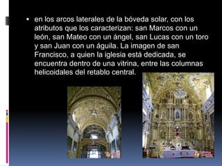  en los arcos laterales de la bóveda solar, con los
  atributos que los caracterizan: san Marcos con un
  león, san Mateo con un ángel, san Lucas con un toro
  y san Juan con un águila. La imagen de san
  Francisco, a quien la iglesia está dedicada, se
  encuentra dentro de una vitrina, entre las columnas
  helicoidales del retablo central.
 