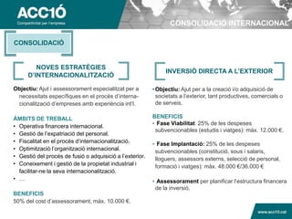 CONSOLIDACIÓ INTERNACIONAL

CONSOLIDACIÓ


         NOVES ESTRATÈGIES
                                                               INVERSIÓ DIRECTA A L’EXTERIOR
      D’INTERNACIONALITZACIÓ

Objectiu: Ajut i assessorament especialitzat per a        • Objectiu: Ajut per a la creació i/o adquisició de
 necessitats específiques en el procés d’interna-           societats a l’exterior, tant productives, comercials o
 cionalització d’empreses amb experiència int’l.            de serveis.

ÀMBITS DE TREBALL                                         BENEFICIS
                                                          • Fase Viabilitat: 25% de les despeses
• Operativa financera internacional.
                                                           subvencionables (estudis i viatges): màx. 12.000 €.
• Gestió de l’expatriació del personal.
• Fiscalitat en el procés d’internacionalització.         • Fase Implantació: 25% de les despeses
• Optimització l’organització internacional.               subvencionables (constitució, sous i salaris,
• Gestió del procés de fusió o adquisició a l’exterior.    lloguers, assessors externs, selecció de personal,
• Coneixement i gestió de la propietat industrial i        formació i viatges): màx. 48.000 €/36.000 €
  facilitar-ne la seva internacionalització.
• …                                                       • Assessorament per planificar l’estructura financera
                                                           de la inversió.
BENEFICIS
50% del cost d’assessorament, màx. 10.000 €.

                                                                                                  www.acc10.cat
 