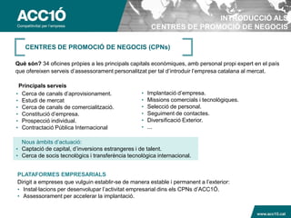 INTRODUCCIÓ ALS
                                                       CENTRES DE PROMOCIÓ DE NEGOCIS

   CENTRES DE PROMOCIÓ DE NEGOCIS (CPNs)

Què són? 34 oficines pròpies a les principals capitals econòmiques, amb personal propi expert en el país
que ofereixen serveis d’assessorament personalitzat per tal d’introduir l’empresa catalana al mercat.

 Principals serveis
• Cerca de canals d’aprovisionament.              •   Implantació d’empresa.
• Estudi de mercat                                •   Missions comercials i tecnològiques.
• Cerca de canals de comercialització.            •   Selecció de personal.
• Constitució d’empresa.                          •   Seguiment de contactes.
• Prospecció individual.                          •   Diversificació Exterior.
• Contractació Pública Internacional              •   ...

  Nous àmbits d’actuació:
• Captació de capital, d’inversions estrangeres i de talent.
• Cerca de socis tecnològics i transferència tecnològica internacional.


PLATAFORMES EMPRESARIALS
Dirigit a empreses que vulguin establir-se de manera estable i permanent a l’exterior:
• Instal·lacions per desenvolupar l’activitat empresarial dins els CPNs d’ACC1Ó.
• Assessorament per accelerar la implantació.

                                                                                             www.acc10.cat
 