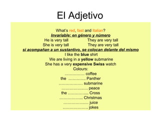 El Adjetivo What’s  red ,  fast  and  Italian ? Invariable: en género y número He is very tall  They are very tall She is very tall  They are very tall si acompañan a un sustantivo, se colocan delante del mismo I like the  blue  shirt We are living in a  yellow  submarine She has a very  expensive Swiss  watch Colours: ……………  coffee the  …………. Panther ………………  submarine …………… .…. peace the ………….... Cross …………… ... Christmas …………… .… juice ……………… . jokes 