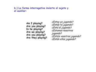 b.) La forma interrogativa invierte el sujeto y el auxiliar: ¿Estoy yo jugando? ¿Estás tú jugando? ¿Está él jugando? ¿Estamos nosotros jugando?  ¿Estáis vosotros jugando? ¿Están ellos jugando? Am I playing? Are you playing? Is he playing? Are we playing? Are you playing? Are they playing?   