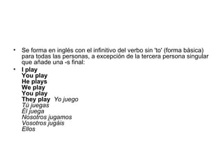 Se forma en inglés con el infinitivo del verbo sin 'to' (forma básica) para todas las personas, a excepción de la tercera persona singular que añade una -s final: I play You play He plays We play You play They play   Yo juego Tú juegas Él juega Nosotros jugamos Vosotros jugáis Ellos 