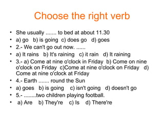 Choose the right verb She usually ....... to bed at about 11.30 a) go  b) is going  c) does go  d) goes 2.- We can't go out now. ...... a) It rains  b) It's raining  c) it rain  d) It raining 3.- a) Come at nine o'clock in Friday  b) Come on nine o'clock on Friday  c)Come at nine o'clock on Friday  d) Come at nine o'clock at Friday 4.- Earth ....... round the Sun a) goes  b) is going  c) isn't going  d) doesn't go 5.- ........two children playing football. a) Are  b) They're  c) Is  d) There're 