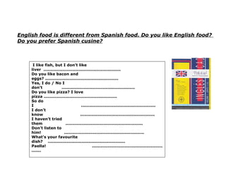 English food is different from Spanish food. Do you like English food?  Do you prefer Spanish cusine? I like fish, but I don’t like liver  ......................................................... Do you like bacon and eggs? ...................................................... Yes, I do / No I don’t  ...................................................... Do you like pizza? I love pizza ...................................................... So do I  ....................................................... I don’t know  ....................................................... I haven’t tried them  ......................................................... Don’t listen to him!  ........................................................... What’s your favourite dish?  ......................................................... Paella!  ........................................................... 