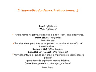 3. Imperativo (ordenes, instrucciones,..) Stop!  /  ¡Detente! Wait!  /  ¡Espera! Para la forma negativa, utilizamos ' do not ' (don't) antes del verbo. Don't stop!  /  ¡No pares! Don’t be late! Para las otras personas se emplea como auxiliar el verbo ' to let ' (permitir, dejar).  Let us write!  /  ¡Escribamos! Let's (let us) not go!  /  ¡No vayamos! Normalmente, la segunda persona de imperativo se acompaña de 'please'  para hacer la expresión menos drástica. Come here, please!  /  ¡Ven aquí, por favor!  