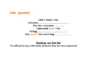 Like  (gustar) Like + noun : I like chocolate ............................................. She like s  chocolate ………… Like+verb:  I  don’t  like fish ing  ............................................ She  doesn´t  like swimm ing  ………………… Reading: our first flat “ it’s difficult to buy a flat today because they are very expensive” 