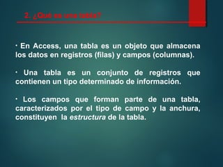 2. ¿Qué es una tabla?
• En Access, una tabla es un objeto que almacena
los datos en registros (filas) y campos (columnas).
• Una tabla es un conjunto de registros que
contienen un tipo determinado de información.
• Los campos que forman parte de una tabla,
caracterizados por el tipo de campo y la anchura,
constituyen la estructura de la tabla.
 