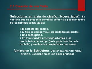 2.1 Creación de una Tabla
Seleccionar en vista de diseño “Nueva tabla”. La
ventana que se presenta permitirá definir las peculiaridades
de los campos de las tablas:
1. El nombre del campo.
2. El tipo de campo y sus propiedades asociadas.
3. Una descripción.
4. En los recuadros correspondientes a las
propiedades del campo (en la parte inferior de la
pantalla) y cambiar las propiedades que desee.
Almacenar la Estructura. Opción guardar del menú
Archivo. Conviene crear una clave principal.
 