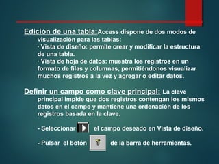 Edición de una tabla:Access dispone de dos modos de
visualización para las tablas:
· Vista de diseño: permite crear y modificar la estructura
de una tabla.
· Vista de hoja de datos: muestra los registros en un
formato de filas y columnas, permitiéndonos visualizar
muchos registros a la vez y agregar o editar datos.
Definir un campo como clave principal: La clave
principal impide que dos registros contengan los mismos
datos en el campo y mantiene una ordenación de los
registros basada en la clave.
- Seleccionar el campo deseado en Vista de diseño.
- Pulsar el botón de la barra de herramientas.
 