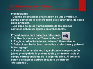 Precauciones
- Cuando se establece una relación de uno a varios, el
campo común de la primera tabla debe estar definido como
clave principal.
- Los tipos de datos y propiedades de los campos
comunes deben ser iguales en ambas tablas.
Procedimiento para hacer las relaciones
1. Activar la ventana de “Base de Datos”.
2. Elegir la orden Relaciones del menú Herramientas.
3. Seleccionar las tablas o consultas a relacionar y pulse el
botón agregar.
4. Para crear una relación, haga clic en el campo común
(clave principal) de la primera tabla y arrástrelo hacia el
campo correspondiente de la segunda tabla. Al soltar el
botón del ratón se abrirán el cuadro de diálogo
“Relaciones”.
2.2 Relaciones entre Tablas
 