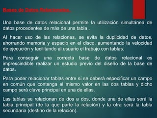 Bases de Datos Relacionales.
Una base de datos relacional permite la utilización simultánea de
datos procedentes de más de una tabla .
Al hacer uso de las relaciones, se evita la duplicidad de datos,
ahorrando memoria y espacio en el disco, aumentando la velocidad
de ejecución y facilitando al usuario el trabajo con tablas.
Para conseguir una correcta base de datos relacional es
imprescindible realizar un estudio previo del diseño de la base de
datos.
Para poder relacionar tablas entre sí se deberá especificar un campo
en común que contenga el mismo valor en las dos tablas y dicho
campo será clave principal en una de ellas.
Las tablas se relacionan de dos a dos, donde una de ellas será la
tabla principal (de la que parte la relación) y la otra será la tabla
secundaria (destino de la relación).
 