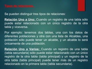 Tipos de relaciones.
Se pueden distinguir tres tipos de relaciones:
Relación Uno a Uno: Cuando un registro de una tabla sólo
puede estar relacionado con un único registro de la otra
tabla y viceversa.
Por ejemplo: tenemos dos tablas, una con los datos de
diferentes poblaciones y otra con una lista de Alcaldes, una
población sólo puede tener un alcalde, y un alcalde lo será
únicamente de una población.
Relación Uno a Varios: Cuando un registro de una tabla
(tabla secundaria) sólo puede estar relacionado con un único
registro de la otra tabla (tabla principal) y un registro de la
otra tabla (tabla principal) puede tener más de un registro
relacionado en la primera tabla (tabla secundaria).
 