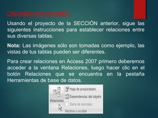 CREANDO RELACIONES.
Usando el proyecto de la SECCIÓN anterior, sigue las
siguientes instrucciones para establecer relaciones entre
sus diversas tablas.
Nota: Las imágenes sólo son tomadas como ejemplo, las
vistas de tus tablas pueden ser diferentes.
Para crear relaciones en Access 2007 primero deberemos
acceder a la ventana Relaciones, luego hacer clic en el
botón Relaciones que se encuentra en la pestaña
Herramientas de base de datos.
 