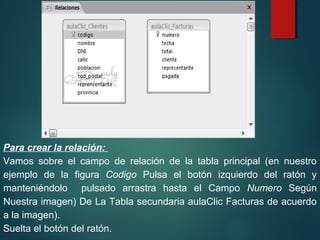 Para crear la relación:
Vamos sobre el campo de relación de la tabla principal (en nuestro
ejemplo de la figura Codigo Pulsa el botón izquierdo del ratón y
manteniéndolo pulsado arrastra hasta el Campo Numero Según
Nuestra imagen) De La Tabla secundaria aulaClic Facturas de acuerdo
a la imagen).
Suelta el botón del ratón.
 