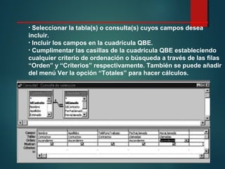 • Seleccionar la tabla(s) o consulta(s) cuyos campos desea
incluir.
• Incluir los campos en la cuadrícula QBE.
• Cumplimentar las casillas de la cuadrícula QBE estableciendo
cualquier criterio de ordenación o búsqueda a través de las filas
“Orden” y “Criterios” respectivamente. También se puede añadir
del menú Ver la opción “Totales” para hacer cálculos.
 