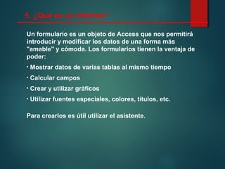 Un formulario es un objeto de Access que nos permitirá
introducir y modificar los datos de una forma más
"amable" y cómoda. Los formularios tienen la ventaja de
poder:
• Mostrar datos de varias tablas al mismo tiempo
• Calcular campos
• Crear y utilizar gráficos
• Utilizar fuentes especiales, colores, títulos, etc.
Para crearlos es útil utilizar el asistente.
5. ¿Qué es un informe?
 