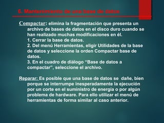 Compactar: elimina la fragmentación que presenta un
archivo de bases de datos en el disco duro cuando se
han realizado muchas modificaciones en él.
1. Cerrar la base de datos.
2. Del menú Herramientas, eligir Utilidades de la base
de datos y seleccione la orden Compactar base de
datos.
3. En el cuadro de diálogo “Base de datos a
compactar”, seleccione el archivo.
Reparar: Es posible que una base de datos se dañe, bien
porque se interrumpe inesperadamente la ejecución
por un corte en el suministro de energía o por algún
problema de hardware. Para ello utilizar el menú de
herramientas de forma similar al caso anterior.
6. Mantenimiento de una base de datos
 