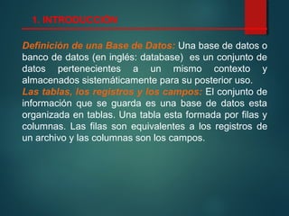 Definición de una Base de Datos: Una base de datos o
banco de datos (en inglés: database) es un conjunto de
datos pertenecientes a un mismo contexto y
almacenados sistemáticamente para su posterior uso.
Las tablas, los registros y los campos: El conjunto de
información que se guarda es una base de datos esta
organizada en tablas. Una tabla esta formada por filas y
columnas. Las filas son equivalentes a los registros de
un archivo y las columnas son los campos.
1. INTRODUCCIÓN
 