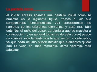 La pantalla inicial.
Al iniciar Access aparece una pantalla inicial como se
muestra en la siguiente figura, vamos a ver sus
componentes fundamentales. Así conoceremos los
nombres de los diferentes elementos y será más fácil
entender el resto del curso. La pantalla que se muestra a
continuación (y en general todas las de este curso) puede
no coincidir exactamente con la que ves en tu ordenador,
ya que cada usuario puede decidir qué elementos quiere
que se vean en cada momento, como veremos más
adelante.
 