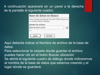 A continuación aparecerá en un panel a la derecha
de la pantalla el siguiente cuadro:
Aquí deberás indicar el Nombre de archivo de la base de
datos.
Para seleccionar la carpeta donde guardar el archivo
puedes hacer clic en el botón Buscar ubicación
Se abrirá el siguiente cuadro de diálogo donde indicaremos
el nombre de la base de datos que estamos creando y el
lugar donde se guardará.
 