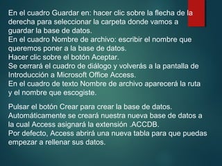 En el cuadro Guardar en: hacer clic sobre la flecha de la
derecha para seleccionar la carpeta donde vamos a
guardar la base de datos.
En el cuadro Nombre de archivo: escribir el nombre que
queremos poner a la base de datos.
Hacer clic sobre el botón Aceptar.
Se cerrará el cuadro de diálogo y volverás a la pantalla de
Introducción a Microsoft Office Access.
En el cuadro de texto Nombre de archivo aparecerá la ruta
y el nombre que escogiste.
Pulsar el botón Crear para crear la base de datos.
Automáticamente se creará nuestra nueva base de datos a
la cual Access asignará la extensión .ACCDB.
Por defecto, Access abrirá una nueva tabla para que puedas
empezar a rellenar sus datos.
 