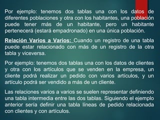 Por ejemplo: tenemos dos tablas una con los datos de
diferentes poblaciones y otra con los habitantes, una población
puede tener más de un habitante, pero un habitante
pertenecerá (estará empadronado) en una única población.
Relación Varios a Varios: Cuando un registro de una tabla
puede estar relacionado con más de un registro de la otra
tabla y viceversa.
Por ejemplo: tenemos dos tablas una con los datos de clientes
y otra con los artículos que se venden en la empresa, un
cliente podrá realizar un pedido con varios artículos, y un
artículo podrá ser vendido a más de un cliente.
Las relaciones varios a varios se suelen representar definiendo
una tabla intermedia entre las dos tablas. Siguiendo el ejemplo
anterior sería definir una tabla líneas de pedido relacionada
con clientes y con artículos.
 
