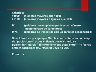 Criterios:
>1000 (números mayores que 1000)
>=100 (números mayores o iguales que 100)
M* (palabras que empiecen por M y con número
indeterminado de caracteres)
M?n (palabras de tres letras con un carácter desconocido)
Si se introduce por ejemplo Murcia como criterio en un campo
de “poblaciones” acces entiende que el criterio es
población=“murcia”. El texto tiene que estar entre “ “ y fechas
entre #. Ejemplos: 100, “Madrid”, #25-12-96#.
Entre ... Y ...
 