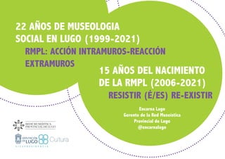 15 AÑOS DEL NACIMIENTO
DE LA RMPL (2006-2021)
	 RESISTIR (É/ES) RE-EXISTIR
Encarna Lago
Gerente de la Red Museística
Provincial de Lugo
@encarnalago
22 AÑOS DE MUSEOLOGIA
SOCIAL EN LUGO (1999-2021)
	 RMPL: ACCIÓN INTRAMUROS-REACCIÓN 		
	EXTRAMUROS
 