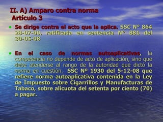 II. A) Amparo contra norma  Artículo 3 Se dirige contra el acto que la aplica.   SSC N° 864 28-07-00, ratificada en sentencia N° 881 del 30-05-08 En el caso de normas autoaplicativas ,  la competencia no depende de acto de aplicación, sino que debe atenderse al rango de la autoridad que dictó la norma en cuestión.   SSC Nº 1930 del 5-12-08 que refiere norma autoaplicativa contenida en la Ley de Impuesto sobre Cigarrillos y Manufacturas de Tabaco, sobre alícuota del setenta por ciento (70) a pagar. 