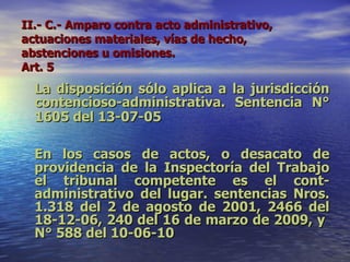 II.- C.- Amparo contra acto administrativo, actuaciones materiales, vías de hecho, abstenciones u omisiones.  Art. 5   La disposición sólo aplica a la jurisdicción contencioso-administrativa. Sentencia N° 1605 del 13-07-05   En los casos de actos, o desacato de providencia de la Inspectoría del Trabajo el tribunal competente es el cont-administrativo del lugar. sentencias Nros. 1.318 del 2 de agosto de 2001, 2466 del 18-12-06, 240 del 16 de marzo de 2009, y  N° 588 del 10-06-10 