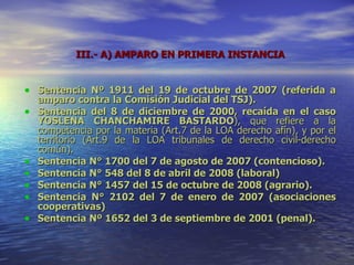 III.- A)  AMPARO EN PRIMERA INSTANCIA Sentencia Nº 1911 del 19 de octubre de 2007 (referida a amparo contra la Comisión Judicial del TSJ). Sentencia del 8 de diciembre de 2000, recaída en el caso YOSLENA CHANCHAMIRE BASTARDO ), que refiere a la competencia por la materia (Art.7 de la LOA derecho afín), y por el territorio (Art.9 de la LOA tribunales de derecho civil-derecho común).  Sentencia N° 1700 del 7 de agosto de 2007 (contencioso). Sentencia N° 548 del 8 de abril de 2008 (laboral) Sentencia N° 1457 del 15 de octubre de 2008 (agrario). Sentencia N° 2102 del 7 de enero de 2007 (asociaciones cooperativas) Sentencia Nº 1652 del 3 de septiembre de 2001 (penal). 