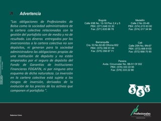 Carteras Colectivas



                                    Advertencia
                                                                                          Bogotá                         Medellín
                              "Las obligaciones de Profesionales de          Calle 93B No. 12-18 Piso 2,4 y 5        Calle 2 No 20-48
                              Bolsa como la sociedad administradora de             PBX: (571) 646 33 30            PBX: (574) 215 63 00
                                                                                   Fax: (571) 635 88 78            Fax: (574) 317 34 94
                              la cartera colectiva relacionadas con la
                              gestión del portafolio son de medio y no de
                              resultado. Los dineros entregados por los
                                                                                      Barranquilla
                              inversionistas a la cartera colectiva no son    Cra. 53 No.82-80 Oficina 602
                                                                                                                           Cali
                                                                                                                   Calle 25N No. 6N-67
                              depósitos, ni generan para la sociedad             PBX: (575) 356 91 44              PBX: (572) 668 8100
                              administradora las obligaciones propias de          Fax: (575) 356 87 71             Fax: (572) 668 70 90
                              una institución de depósito y no están
SUPERINTENDENCIA FINANCIERA




                              amparados por el seguro de depósito del                                      Pereira
        DE COLOMBIA




                              Fondo de Garantías de Instituciones                            Avda. Circunvalar No. 8B-51 Of 302
                                                                                                   PBX: (576) 333 22 95
                              Financieras FOGAFíN, ni por ninguno otro                              Fax: (576) 333 22 86
                              esquema de dicha naturaleza. La inversión
    VIGILADO




                              en la cartera colectiva está sujeta a los
                              riesgos de inversión, derivados de la
                              evolución de los precios de los activos que
                              componen el portafolio ".
 