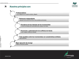 Carteras Colectivas



                      Nuestros principios son:

                             Profesionalismo
                             • Con la diligencia de un experto prudente y diligente



                                     Patrimonio independiente
                                     • separado de los activos de la firma y otros portafolios administrado.



                                         Prevalencia de los intereses de los inversionistas
                                         • Primero los intereses del inversionistas sobre cualquier otro interés.



                                         Prevención y administración de conflictos de interés
                                         • Evitar cualquier conflicto de intereses.



                                     Trato equitativo entre los inversionistas con características similares
                                     • Igual tratamiento.



                             Mejor ejecución de encargo
                             • Mejores condiciones posibles
 