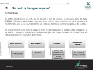 Carteras Colectivas                                                                            Acción



                       “Sea dueño de las mejores empresas”                                                                 Acción



          Perfil de Riesgo

          La cartera colectiva tiene un perfil, que de acuerdo el plan de inversión, es clasificado como de ALTO
          RIESGO, dado que el portafolio esta compuesto en su totalidad, hasta un máximo del 100%, en activos de
          Renta Variable, que por su naturaleza son de alta volatilidad, hecho que aumenta la exposición del portafolio.

          La cartera colectiva puede limitar la exposición a otro tipo de riesgos como el crediticio, el de contraparte y el
          de liquidez. La inversión en la cartera colectiva está sujeta a los riesgos derivados de la evolución de los
          activos que componen el portafolio de la misma.


                                                                                                        Rentabilidad
                      Clase Inversión:       Tipo de Renta:                  Moneda:
                                                                                                         Objetivo:


                                                                             Pesos y otras
                                                   Acciones                 monedas con la                De acuerdo al
                         Renta Variable                                     posibilidad de               compartimento.
                                                                                realizar
                                                                              coberturas.
 