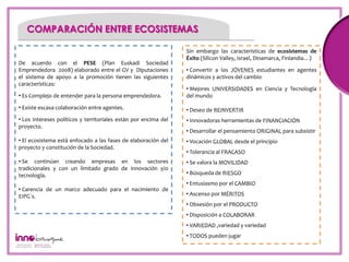 COMPARACIÓN ENTRE ECOSISTEMAS

                                                                 Sin embargo las características de ecosistemas de
                                                                 Éxito (Silicon Valley, Israel, Dinamarca, Finlandia…)
De acuerdo con el PESE (Plan Euskadi Sociedad
Emprendedora 2008) elaborado entre el GV y Diputaciones          • Convertir a los JÓVENES estudiantes en agentes
el sistema de apoyo a la promoción tienen las siguientes         dinámicos y activos del cambio
características:2
                                                                 • Mejores UNIVERSIDADES en Ciencia y Tecnología
• Es Complejo de entender para la persona emprendedora.          del mundo

• Existe escasa colaboración entre agentes.                      • Deseo de REINVERTIR
• Los intereses políticos y territoriales están por encima del   • Innovadoras herramientas de FINANCIACIÓN
proyecto.
                                                                 • Desarrollar el pensamiento ORIGINAL para subsistir
• El ecosistema está enfocado a las fases de elaboración del     • Vocación GLOBAL desde el principio
proyecto y constitución de la Sociedad.
                                                                 • Tolerancia al FRACASO
• Se continúan creando empresas en los sectores                  • Se valora la MOVILIDAD
tradicionales y con un limitado grado de innovación y/o
tecnología.                                                      • Búsqueda de RIESGO
                                                                 • Entusiasmo por el CAMBIO
• Carencia de un marco adecuado para el nacimiento de
EIPG´s.                                                          • Ascenso por MÉRITOS
                                                                 • Obsesión por el PRODUCTO
                                                                 • Disposición a COLABORAR
                                                                 • VARIEDAD ,variedad y variedad
                                                                 • TODOS pueden jugar
 