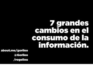 7 grandes
                    cambios en el
                   consumo de la
about.me/gorileo
                     información.
       @Gorileo
       /rogeliou
 