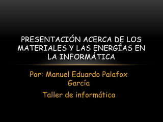 Por: Manuel Eduardo Palafox
García
Taller de informática
PRESENTACIÓN ACERCA DE LOS
MATERIALES Y LAS ENERGÍAS EN
LA INFORMÁTICA
 