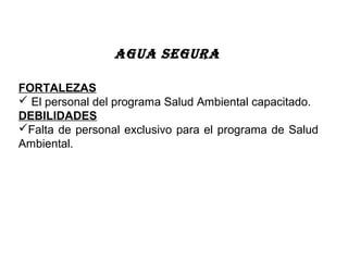 FORTALEZAS
 El personal del programa Salud Ambiental capacitado.
DEBILIDADES
Falta de personal exclusivo para el programa de Salud
Ambiental.
AGUA SEGURA
 