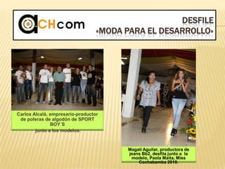 DESFILE
«MODA PARA EL DESARROLLO»
Carlos Alcalá, empresario-productor
de poleras de algodón de SPORT
BOY´S
junto a los modelos.
Magalí Aguilar, productora de
jeans Bb2, desfila junto a la
modelo, Paola Maita, Miss
Cochabamba 2010.
 