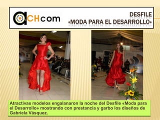 DESFILE
«MODA PARA EL DESARROLLO»
Atractivas modelos engalanaron la noche del Desfile «Moda para
el Desarrollo» mostrando con prestancia y garbo los diseños de
Gabriela Vásquez.
 