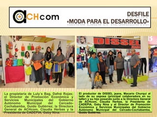 DESFILE
«MODA PARA EL DESARROLLO»
La propietaria de Luly´s Bag, Dafné Rojas;
el Director de Promoción Económica y
Servicios Municipales del Gobierno
Autónomo Municipal del Cercado-
Cochabamba, Guido Gutiérrez; la Directora
General de ACHcom, Claudia Herbas y la
Presidenta de CADEPIA, Gaby Nina.
El productor de DISSEL jeans, Macario Churqui al
lado de su esposa (principal colaboradora en su
taller) y su hijo posando junto a la Directora General
de ACHcom, Claudia Herbas, la Presidenta de
CADEPIA, Gaby Nina y el Director de Promoción
Económica y Servicios Municipales del Gobierno
Autónomo Municipal del Cercado-Cochabamba,
Guido Gutiérrez.
 