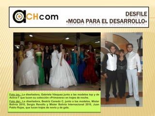 DESFILE
«MODA PARA EL DESARROLLO»
Foto izq.: La diseñadora, Gabriela Vásquez junto a las modelos top y de
Activa-T que lucen su colección «Primavera» en trajes de noche.
Foto der.: La diseñadora, Beatriz Canedo C. junto a los modelos, Mister
Bolivia 2010, Sergio Revollo y Mister Bolivia Internacional 2010, Juan
Pablo Rojas, que lucen trajes de novio y de gala.
 