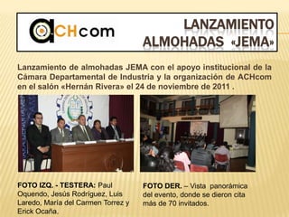 LANZAMIENTO
ALMOHADAS «JEMA»
Lanzamiento de almohadas JEMA con el apoyo institucional de la
Cámara Departamental de Industria y la organización de ACHcom
en el salón «Hernán Rivera» el 24 de noviembre de 2011 .
FOTO IZQ. - TESTERA: Paul
Oquendo, Jesús Rodríguez, Luis
Laredo, María del Carmen Torrez y
Erick Ocaña.
FOTO DER. – Vista panorámica
del evento, donde se dieron cita
más de 70 invitados.
 