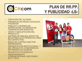 PLAN DE RR.PP.
Y PUBLICIDAD «LS»
 CREACIÓN DEL SLOGAN
 PRESENCIA EN REDES SOCIALES:
FACEBOOK
 PUBLICITY (AGENDA DE
ENTREVISTAS EN MEDIOS DE
COMUNICACIÓN MASIVOS).
 VENTA Y DEGUSTACIÓN DEL
PRODUCTO
 SISTEMA DE MAILING (ENVÍO DE
BOLETINES ELECTRÓNICOS A RED
DE CONTACTOS)
 ENVÍO DE CARTAS A SECTOR
EMPRESARIAL
 PRESENTACIÓN INSTITUCIONAL Y
DEL PRODUCTO (CONFERENCIA
DE PRENSA) EN CADEPIA
 REGISTRO FOTOGRÁFICO
 ASESORAMIENTO
COMUNICACIONAL GESTIONES
2011 Y 2012
 