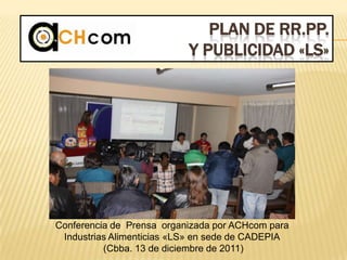 PLAN DE RR.PP.
Y PUBLICIDAD «LS»
Conferencia de Prensa organizada por ACHcom para
Industrias Alimenticias «LS» en sede de CADEPIA
(Cbba. 13 de diciembre de 2011)
 