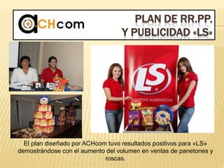 PLAN DE RR.PP.
Y PUBLICIDAD «LS»
El plan diseñado por ACHcom tuvo resultados positivos para «LS»
demostrándose con el aumento del volumen en ventas de panetones y
roscas.
 