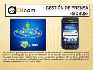 GESTIÓN DE PRENSA
«MOBUS»
Se coordinó la gestión para la difusión en medios de comunicación de la Plataforma tecnológica “Mobile
Business” (MOBUS) que está ya en funcionamiento en el país con una innovadora oferta para que
empresas, profesionales ó negocios den a conocer sus servicios o productos a través de una tienda virtual
móvil (m-shop) y un buscador dedicado (m-map). Cuenta con aplicaciones que se instalan fácilmente en
teléfonos inteligentes ó “smartphones” y tablets.
 
